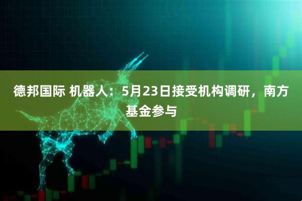 德邦国际 机器人：5月23日接受机构调研，南方基金参与