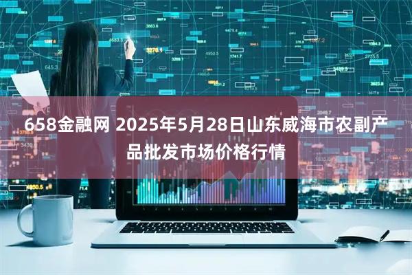 658金融网 2025年5月28日山东威海市农副产品批发市场价格行情