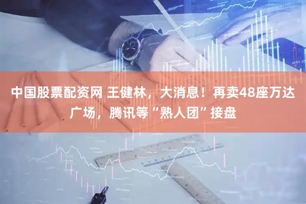 中国股票配资网 王健林，大消息！再卖48座万达广场，腾讯等“熟人团”接盘