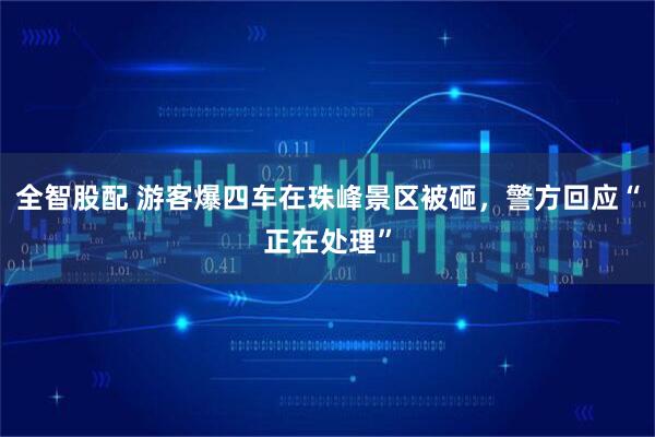 全智股配 游客爆四车在珠峰景区被砸，警方回应“正在处理”