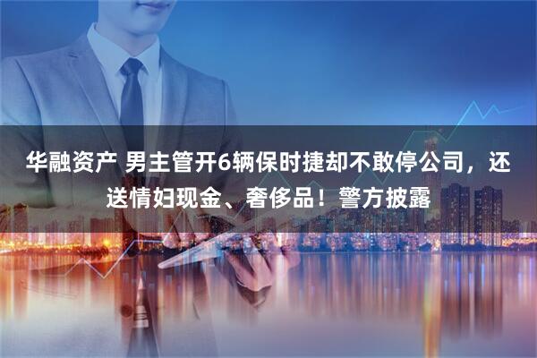 华融资产 男主管开6辆保时捷却不敢停公司，还送情妇现金、奢侈品！警方披露