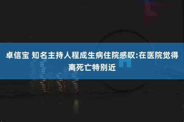 卓信宝 知名主持人程成生病住院感叹:在医院觉得离死亡特别近
