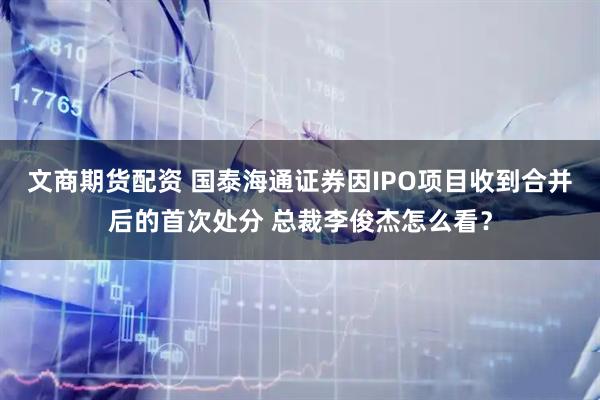 文商期货配资 国泰海通证券因IPO项目收到合并后的首次处分 总裁李俊杰怎么看？
