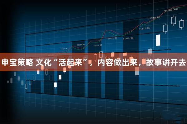 申宝策略 文化“活起来”，内容做出来，故事讲开去