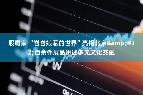 股赢家 “峇峇娘惹的世界”亮相北京&#32;百余件展品讲述多元文化交融