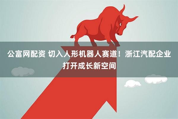 公富网配资 切入人形机器人赛道！浙江汽配企业打开成长新空间