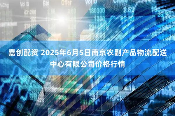 嘉创配资 2025年6月5日南京农副产品物流配送中心有限公司价格行情
