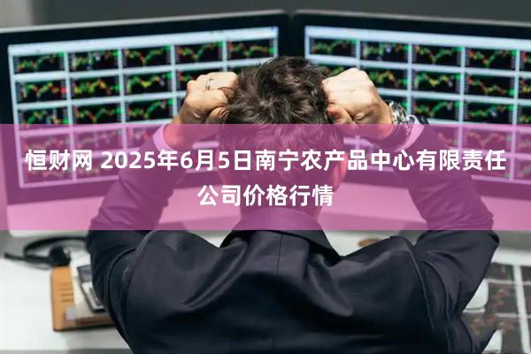 恒财网 2025年6月5日南宁农产品中心有限责任公司价格行情