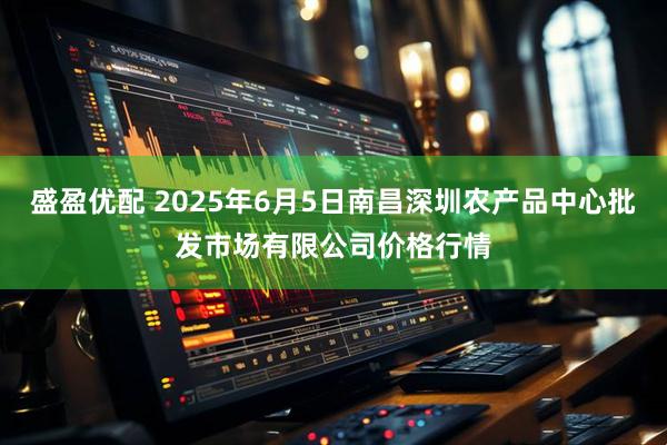 盛盈优配 2025年6月5日南昌深圳农产品中心批发市场有限公司价格行情
