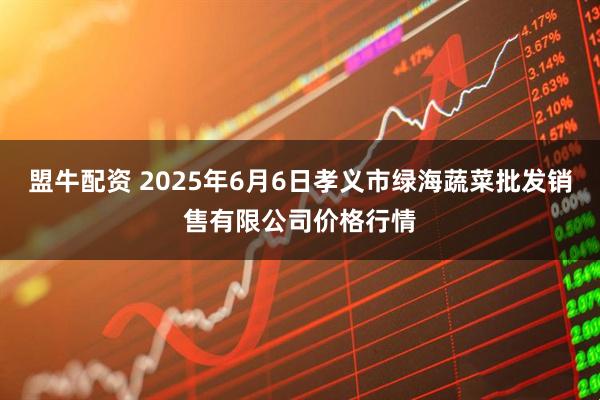 盟牛配资 2025年6月6日孝义市绿海蔬菜批发销售有限公司价格行情