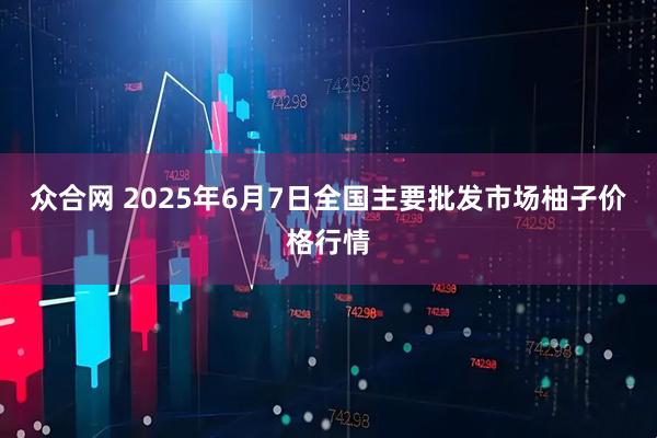 众合网 2025年6月7日全国主要批发市场柚子价格行情