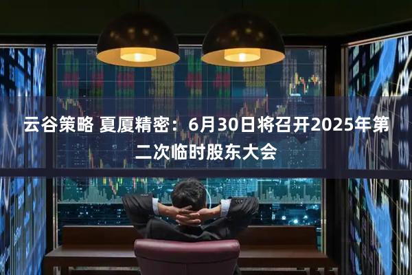 云谷策略 夏厦精密：6月30日将召开2025年第二次临时股东大会