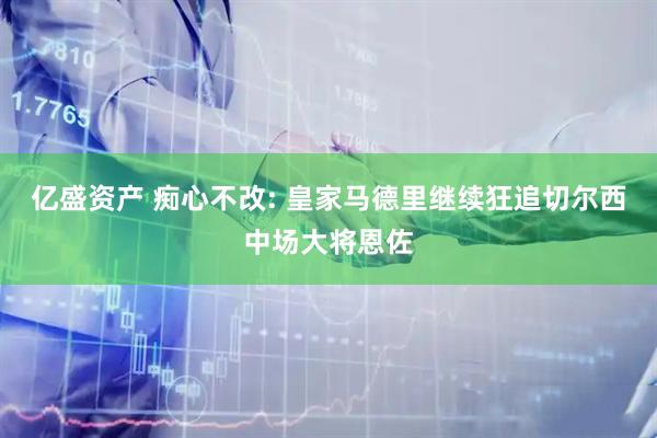 亿盛资产 痴心不改: 皇家马德里继续狂追切尔西中场大将恩佐