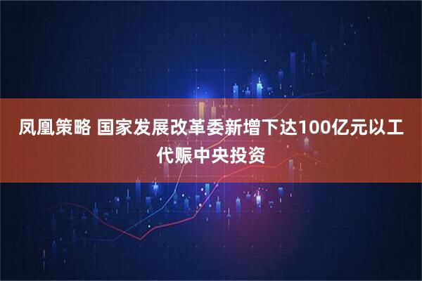 凤凰策略 国家发展改革委新增下达100亿元以工代赈中央投资