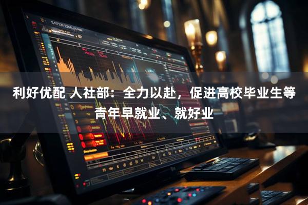 利好优配 人社部：全力以赴，促进高校毕业生等青年早就业、就好业