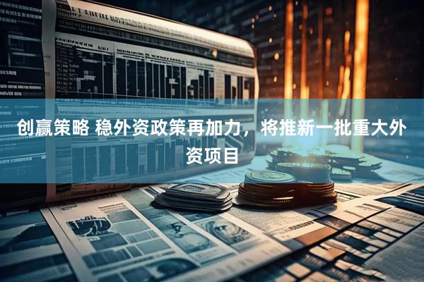 创赢策略 稳外资政策再加力，将推新一批重大外资项目