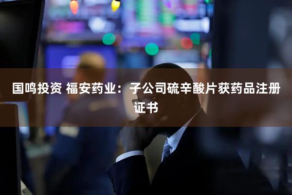 国鸣投资 福安药业：子公司硫辛酸片获药品注册证书