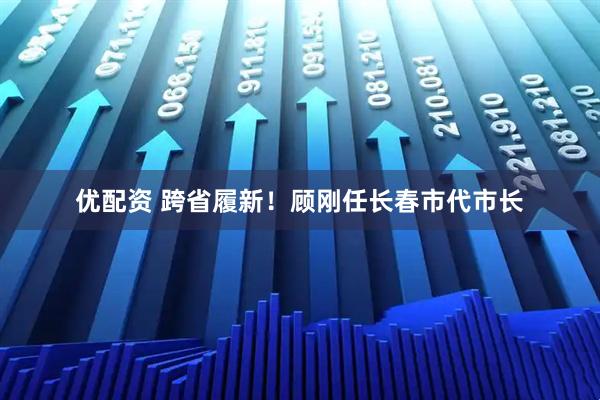优配资 跨省履新！顾刚任长春市代市长