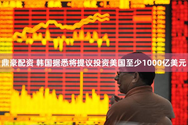 鼎豪配资 韩国据悉将提议投资美国至少1000亿美元