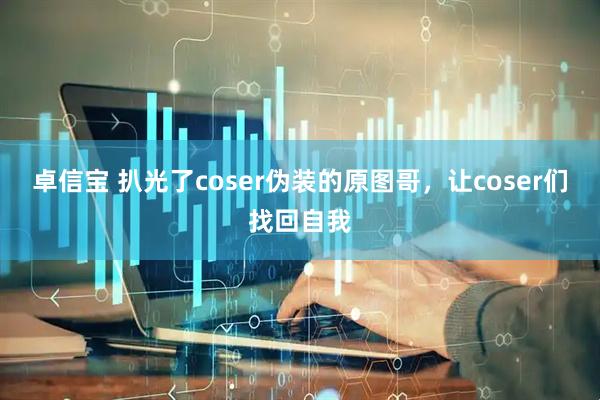卓信宝 扒光了coser伪装的原图哥，让coser们找回自我