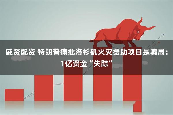 威贤配资 特朗普痛批洛杉矶火灾援助项目是骗局：1亿资金“失踪”