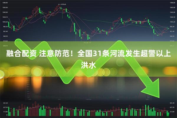 融合配资 注意防范！全国31条河流发生超警以上洪水