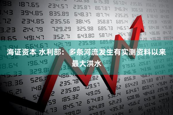 海证资本 水利部：多条河流发生有实测资料以来最大洪水