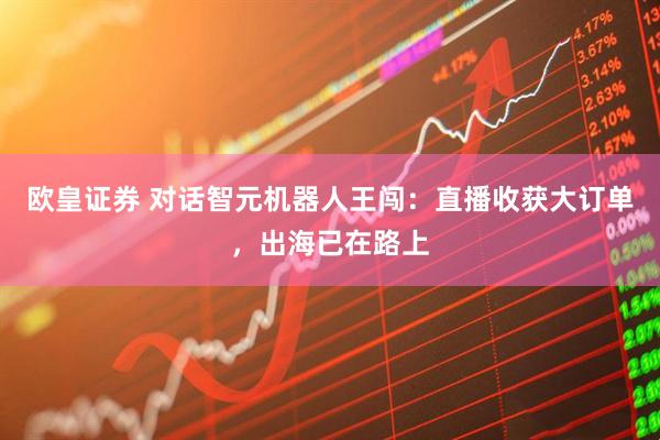 欧皇证券 对话智元机器人王闯：直播收获大订单，出海已在路上
