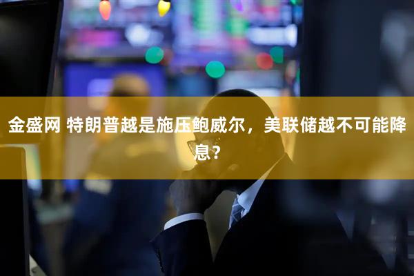 金盛网 特朗普越是施压鲍威尔，美联储越不可能降息？