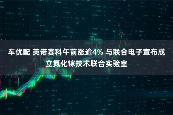车优配 英诺赛科午前涨逾4% 与联合电子宣布成立氮化镓技术联合实验室
