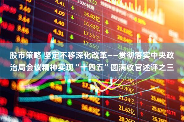 股市策略 坚定不移深化改革——贯彻落实中央政治局会议精神实现“十四五”圆满收官述评之三