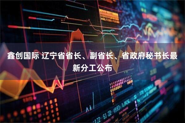 鑫创国际 辽宁省省长、副省长、省政府秘书长最新分工公布