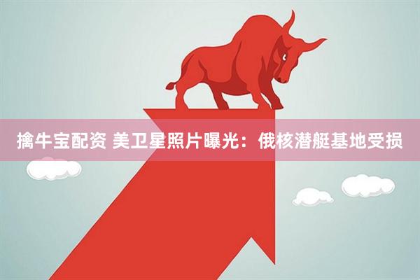 擒牛宝配资 美卫星照片曝光：俄核潜艇基地受损