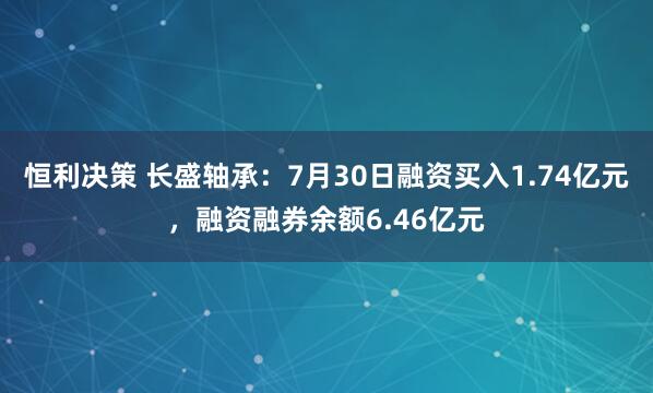 恒利决策 长盛轴承：7月30日融资买入1.74亿元，融资融券余额6.46亿元