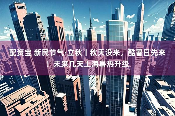 配资宝 新民节气·立秋｜秋天没来，酷暑日先来！未来几天上海暑热升级