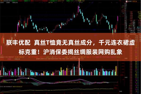 联丰优配  真丝T恤竟无真丝成分，千元连衣裙虚标克重！沪消保委揭丝绸服装网购乱象