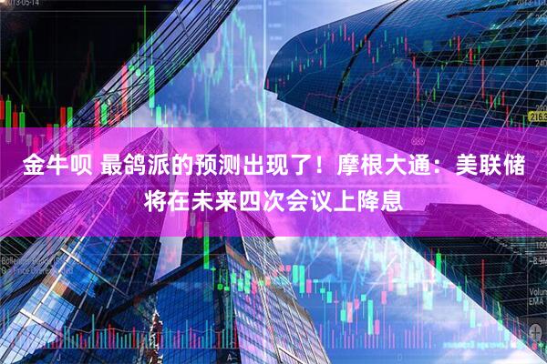 金牛呗 最鸽派的预测出现了！摩根大通：美联储将在未来四次会议上降息