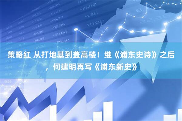 策略红 从打地基到盖高楼！继《浦东史诗》之后，何建明再写《浦东新史》