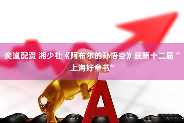 奕道配资 湘少社《阿布尔的孙悟空》获第十二届“上海好童书”