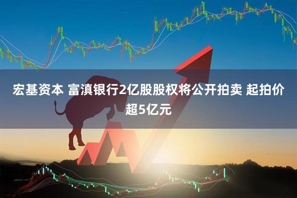 宏基资本 富滇银行2亿股股权将公开拍卖 起拍价超5亿元