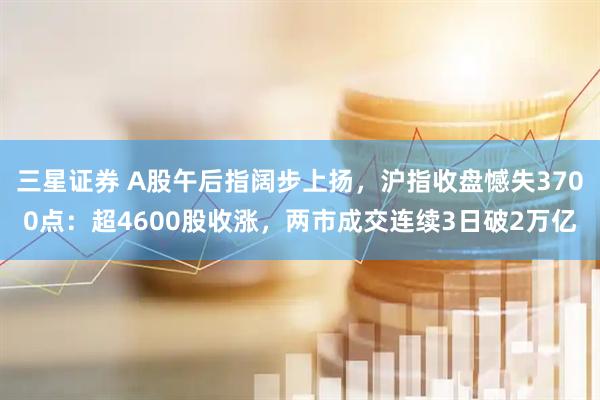 三星证券 A股午后指阔步上扬，沪指收盘憾失3700点：超4600股收涨，两市成交连续3日破2万亿