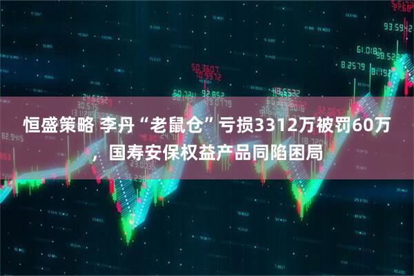 恒盛策略 李丹“老鼠仓”亏损3312万被罚60万，国寿安保权益产品同陷困局