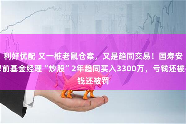 利好优配 又一桩老鼠仓案，又是趋同交易！国寿安保前基金经理“炒股”2年趋同买入3300万，亏钱还被罚