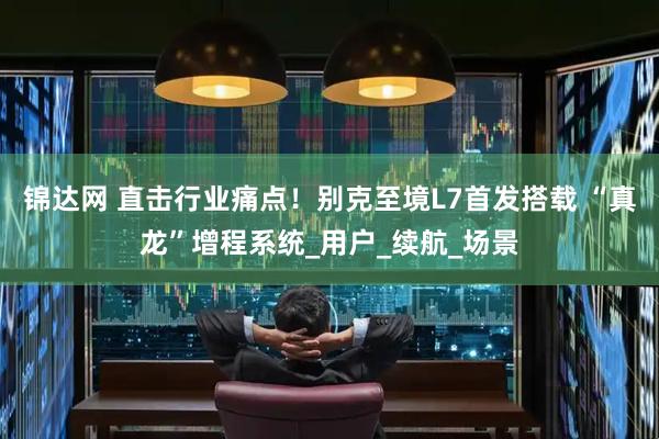 锦达网 直击行业痛点！别克至境L7首发搭载 “真龙”增程系统_用户_续航_场景