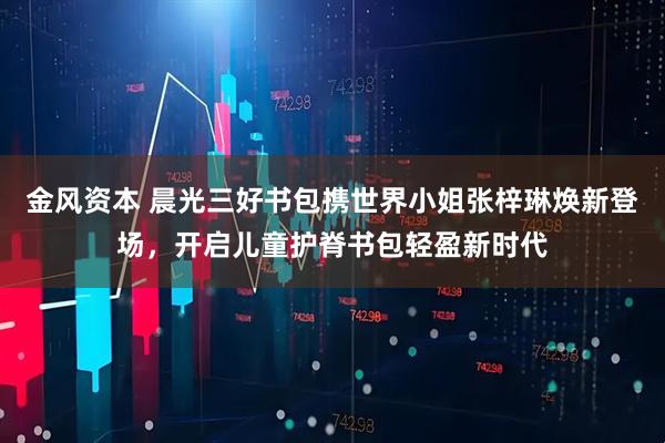 金风资本 晨光三好书包携世界小姐张梓琳焕新登场，开启儿童护脊书包轻盈新时代