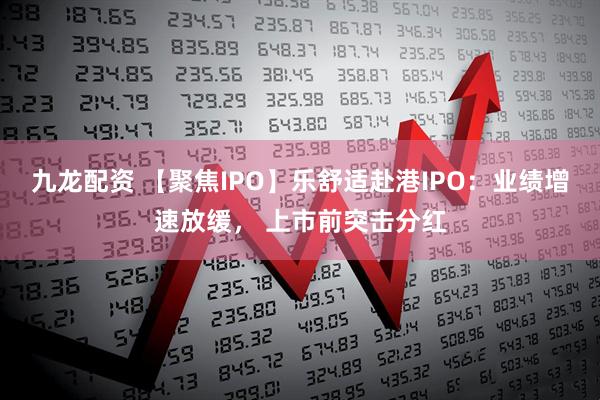 九龙配资 【聚焦IPO】乐舒适赴港IPO：业绩增速放缓， 上市前突击分红