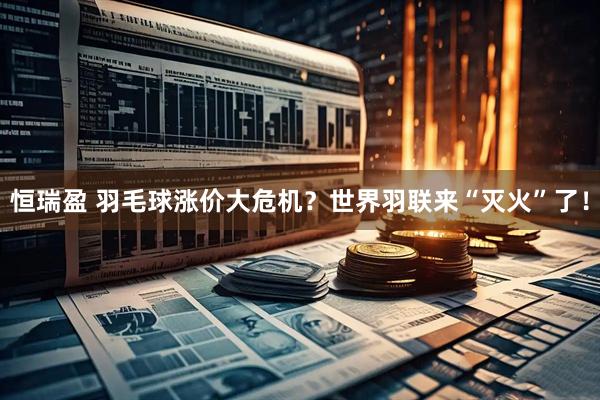 恒瑞盈 羽毛球涨价大危机？世界羽联来“灭火”了！