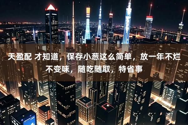 天盈配 才知道，保存小葱这么简单，放一年不烂不变味，随吃随取，特省事