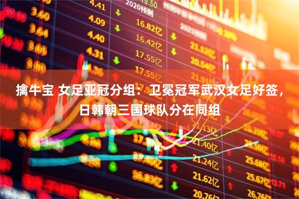 擒牛宝 女足亚冠分组：卫冕冠军武汉女足好签，日韩朝三国球队分在同组