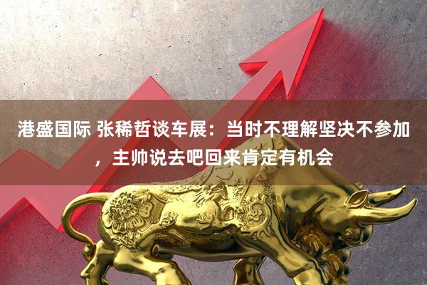 港盛国际 张稀哲谈车展：当时不理解坚决不参加，主帅说去吧回来肯定有机会